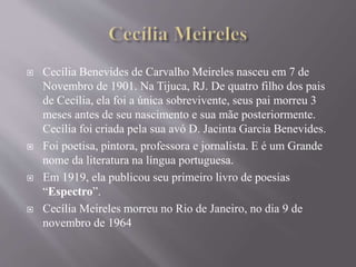  Cecília Benevides de Carvalho Meireles nasceu em 7 de
Novembro de 1901. Na Tijuca, RJ. De quatro filho dos pais
de Cecília, ela foi a única sobrevivente, seus pai morreu 3
meses antes de seu nascimento e sua mãe posteriormente.
Cecília foi criada pela sua avó D. Jacinta Garcia Benevides.
 Foi poetisa, pintora, professora e jornalista. E é um Grande
nome da literatura na língua portuguesa.
 Em 1919, ela publicou seu primeiro livro de poesias
“Espectro”.
 Cecília Meireles morreu no Rio de Janeiro, no dia 9 de
novembro de 1964
 