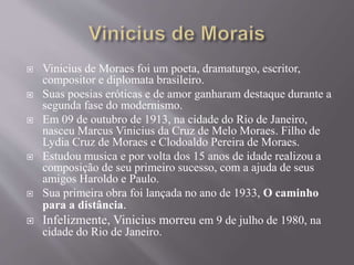  Vinicius de Moraes foi um poeta, dramaturgo, escritor,
compositor e diplomata brasileiro.
 Suas poesias eróticas e de amor ganharam destaque durante a
segunda fase do modernismo.
 Em 09 de outubro de 1913, na cidade do Rio de Janeiro,
nasceu Marcus Vinicius da Cruz de Melo Moraes. Filho de
Lydia Cruz de Moraes e Clodoaldo Pereira de Moraes.
 Estudou musica e por volta dos 15 anos de idade realizou a
composição de seu primeiro sucesso, com a ajuda de seus
amigos Haroldo e Paulo.
 Sua primeira obra foi lançada no ano de 1933, O caminho
para a distância.
 Infelizmente, Vinicius morreu em 9 de julho de 1980, na
cidade do Rio de Janeiro.
 