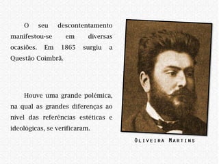 O seu descontentamento
manifestou-se em diversas
ocasiões. Em 1865 surgiu a
Questão Coimbrã.
Houve uma grande polémica,
na qual as grandes diferenças ao
nível das referências estéticas e
ideológicas, se verificaram. ​
 