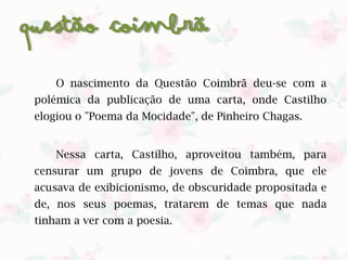 Questão Coimbrã
O nascimento da Questão Coimbrã deu-se com a
polémica da publicação de uma carta, onde Castilho
elogiou o "Poema da Mocidade", de Pinheiro Chagas.​
Nessa carta, Castilho, aproveitou também, para
censurar um grupo de jovens de Coimbra, que ele
acusava de exibicionismo, de obscuridade propositada e
de, nos seus poemas, tratarem de temas que nada
tinham a ver com a poesia.​
 