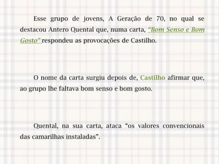 Esse grupo de jovens, A Geração de 70, no qual se
destacou Antero Quental que, numa carta, “Bom Senso e Bom
Gosto” respondeu as provocações de Castilho.
O nome da carta surgiu depois de, Castilho afirmar que,
ao grupo lhe faltava bom senso e bom gosto.
Quental, na sua carta, ataca “os valores convencionais
das camarilhas instaladas”.
 