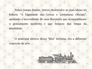 Pouco tempo depois, Antero desenvolve as suas ideias no
folheto “A Dignidade das Letras e Literaturas Oficiais”,
apelando a necessidade de uma literatura que acompanhasse
o pensamento moderno e que tratasse dos temas da
atualidade.
O principal motivo desta “luta” literária, era a diferente
conceção de arte.
 