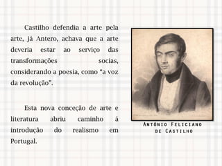 Castilho defendia a arte pela
arte, já Antero, achava que a arte
deveria estar ao serviço das
transformações socias,
considerando a poesia, como “a voz
da revolução”.
Esta nova conceção de arte e
literatura abriu caminho á
introdução do realismo em
Portugal.
 
