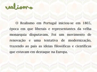 Realismo​
O Realismo em Portugal iniciou-se em 1865,
época em que liberais e representantes da velha
monarquia disputavam. Foi um movimento de
renovação e uma tentativa de modernização,
trazendo ao país as ideias filosóficas e científicas
que estavam em destaque na Europa.​
 
