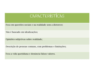 Foca em questões sociais e na realidade sem a distorcer;​
Não é baseado em idealizações;​
Opiniões subjetivas sobre realidade;​
Descrição de pessoas comuns, com problemas e limitações;​
Foca a vida quotidiana e denúncia falsos valores.
 