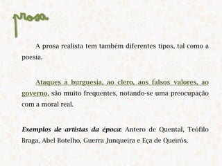 Prosa
A prosa realista tem também diferentes tipos, tal como a
poesia.
Ataques à burguesia, ao clero, aos falsos valores, ao
governo, são muito frequentes, notando-se uma preocupação
com a moral real. ​
​Exemplos de artistas da época: Antero de Quental, Teófilo
Braga, Abel Botelho, Guerra Junqueira e Eça de Queirós.​
 