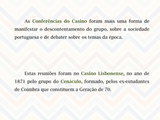 As Conferências do Casino foram mais uma forma de
manifestar o descontentamento do grupo, sobre a sociedade
portuguesa e de debater sobre os temas da época.
Estas reuniões foram no Casino Lisbonense, no ano de
1871 pelo grupo do Cenáculo, formado, pelos ex-estudantes
de Coimbra que constituem a Geração de 70.
 