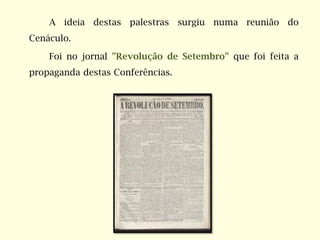 A ideia destas palestras surgiu numa reunião do
Cenáculo.
Foi no jornal "Revolução de Setembro" que foi feita a
propaganda destas Conferências.
 