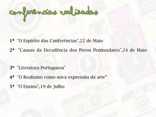Conferências Realizadas
1ª "O Espírito das Conferências",22 de Maio
2ª "Causas da Decadência dos Povos Peninsulares",24 de Maio
3º "Literatura Portuguesa"
4ª "O Realismo como nova expressão da arte”
5ª "O Ensino",19 de Julho
 