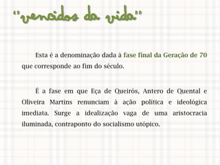 ‘’Vencidos da Vida’’
Esta é a denominação dada à fase final da Geração de 70
que corresponde ao fim do século.
É a fase em que Eça de Queirós, Antero de Quental e
Oliveira Martins renunciam à ação política e ideológica
imediata. Surge a idealização vaga de uma aristocracia
iluminada, contraponto do socialismo utópico.
 