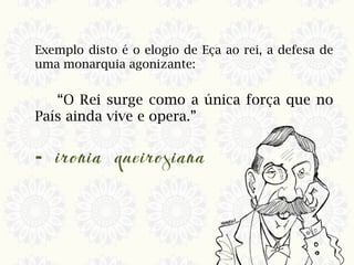 Exemplo disto é o elogio de Eça ao rei, a defesa de
uma monarquia agonizante:
“O Rei surge como a única força que no
País ainda vive e opera.”
-
 