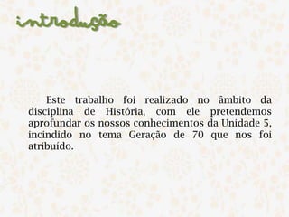 Introdução
Este trabalho foi realizado no âmbito da
disciplina de História, com ele pretendemos
aprofundar os nossos conhecimentos da Unidade 5,
incindido no tema Geração de 70 que nos foi
atribuído. ​
 