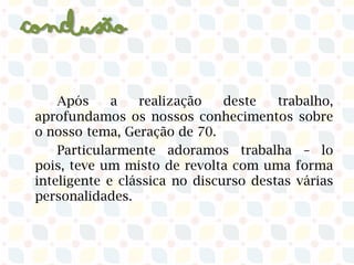 Conclusão
Após a realização deste trabalho,
aprofundamos os nossos conhecimentos sobre
o nosso tema, Geração de 70.​
Particularmente adoramos trabalha – lo
pois, teve um misto de revolta com uma forma
inteligente e clássica no discurso destas várias
personalidades.
 