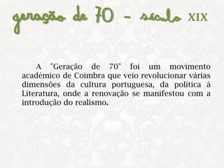 Geração de 70 – Século XIX
A "Geração de 70" foi um movimento
académico de Coimbra que veio revolucionar várias
dimensões da cultura portuguesa, da política à
Literatura, onde a renovação se manifestou com a
introdução do realismo.
 