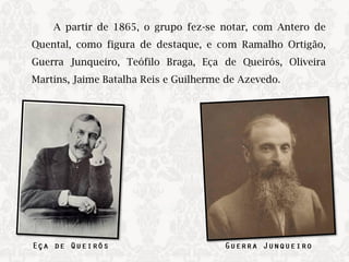 A partir de 1865, o grupo fez-se notar, com Antero de
Quental, como figura de destaque, e com Ramalho Ortigão,
Guerra Junqueiro, Teófilo Braga, Eça de Queirós, Oliveira
Martins, Jaime Batalha Reis e Guilherme de Azevedo.​
 