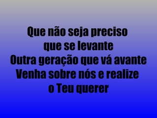Que não seja preciso
       que se levante
Outra geração que vá avante
 Venha sobre nós e realize
        o Teu querer
 