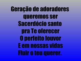 Geração de adoradores
     queremos ser
  Sacerdócio santo
    pra Te oferecer
   O perfeito louvor
  E em nossas vidas
  Fluir o teu querer.
 