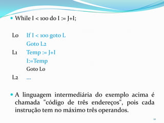  While I < 100 do I := J+I;


L0    If I < 100 goto L
      Goto L2
L1    Temp := J+I
      I:=Temp
      Goto L0
L2    ...

 A linguagem intermediária do exemplo acima é
  chamada "código de três endereços", pois cada
  instrução tem no máximo três operandos.
                                              10
 