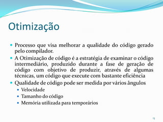 Otimização
 Processo que visa melhorar a qualidade do código gerado
  pelo compilador.
 A Otimização de código é a estratégia de examinar o código
  intermediário, produzido durante a fase de geração de
  código com objetivo de produzir, através de algumas
  técnicas, um código que execute com bastante eficiência
 Qualidade de código pode ser medida por vários ângulos
   Velocidade
   Tamanho do código
   Memória utilizada para temporários


                                                           13
 