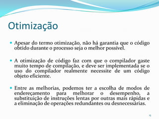 Otimização
 Apesar do termo otimização, não há garantia que o código
 obtido durante o processo seja o melhor possível.

 A otimização de código faz com que o compilador gaste
 muito tempo de compilação, e deve ser implementada se o
 uso do compilador realmente necessite de um código
 objeto eficiente.

 Entre as melhorias, podemos ter a escolha de modos de
 endereçamento para melhorar o desempenho, a
 substituição de instruções lentas por outras mais rápidas e
 a eliminação de operações redundantes ou desnecessárias.

                                                           15
 