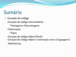 Sumário
 Geração de código
  -Geração de código intermediário
    *Vantagens e Desvantagens
  -Otimização
    *Tipos
  -Geração de código objeto(Final)
  -Geração de código objeto–Convenção com a Linguagem C
  -Referências.



                                                          2
 