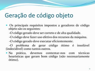 Geração de código objeto
 Os principais requisitos impostos a geradores de código
  objeto são os seguintes:
   -O código gerado deve ser correto e de alta qualidade.
   -O código deve fazer uso efetivo dos recursos da máquina.
   -O código gerado deve executar eficientemente.
   -O problema de gerar código ótimo é insolúvel
(indecidível) como tantos outros.
 Na prática, devemos contentar-nos com técnicas
  heurísticas que geram bom código (não necessariamente
  ótimo).

                                                           21
 