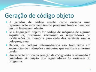 Geração de código objeto
O     gerador de código recebe como entrada uma
  representação intermediária do programa fonte e o mapeia
  em um linguagem objeto.
 Se a linguagem objeto for código de máquina de alguma
  arquitetura, devem-se selecionar os registradores ou
  localizações de memória para cada das variáveis usadas
  pelo programa.
 Depois, os códigos intermediários são traduzidos em
  sequencias de instruções e máquina que realizam a mesma
  tarefa.
 Um aspecto crítico da geração de código está relacionado à
  cuidadosa atribuição dos registradores às variáveis do
  programa.

                                                           22
 