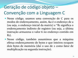 Geração de código objeto –
Convenção com a Linguagem C
 Nesse código, usamos uma convenção de C para os
  modos de endereçamento, assim, &a é o endereço de a
  (ou seja, o endereço inicial da matriz) e *R1 significa o
  endereçamento indireto de registro (ou seja, a última
  instrução armazena o valor 6 no endereço contido em
  R1).
 Nesse código, também assumimos que a máquina
  efetua endereçamento de bytes e que inteiros ocupam
  dois bytes de memória (daí o uso de 2 como fator de
  multiplicação na segunda instrução).

                                                          24
 