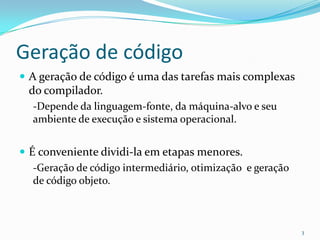 Geração de código
 A geração de código é uma das tarefas mais complexas
  do compilador.
  -Depende da linguagem-fonte, da máquina-alvo e seu
  ambiente de execução e sistema operacional.


 É conveniente dividi-la em etapas menores.
   -Geração de código intermediário, otimização e geração
   de código objeto.



                                                            3
 