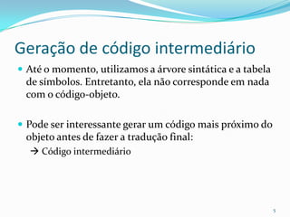 Geração de código intermediário
 Até o momento, utilizamos a árvore sintática e a tabela
 de símbolos. Entretanto, ela não corresponde em nada
 com o código-objeto.

 Pode ser interessante gerar um código mais próximo do
 objeto antes de fazer a tradução final:
   Código intermediário




                                                            5
 