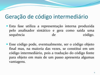 Geração de código intermediário
 Esta fase utiliza a representação interna produzida
 pelo analisador sintático e gera como saída uma
 sequência                 de              código.

 Esse código pode, eventualmente, ser o código objeto
 final mas, na maioria das vezes, se constitui em um
 código intermediário, pois a tradução do código fonte
 para objeto em mais de um passo apresenta algumas
 vantagens.

                                                     6
 