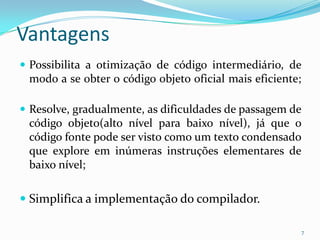 Vantagens
 Possibilita a otimização de código intermediário, de
 modo a se obter o código objeto oficial mais eficiente;

 Resolve, gradualmente, as dificuldades de passagem de
 código objeto(alto nível para baixo nível), já que o
 código fonte pode ser visto como um texto condensado
 que explore em inúmeras instruções elementares de
 baixo nível;

 Simplifica a implementação do compilador.

                                                           7
 