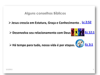 Alguns conselhos Bíblicos

    Jesus crescia em Estatura, Graça e Conhecimento . Lc 2:52

     Desenvolva seu relacionamento com Deus.            Ec 12:1


     Há tempo para tudo, nossa vida é por etapas.       Ec 3:1




3/3/2013                                                          6
 