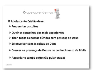 O que aprendemos

   O Adolescente Cristão deve:
     Frequentar os cultos

     Ouvir os conselhos dos mais experientes
     Tirar todas as nossas dúvidas com pessoas de Deus
     Se envolver com as coisas de Deus

     Crescer na presença de Deus e no conhecimento da Bíblia

     Aguardar o tempo certo não pular etapas

3/3/2013                                                        7
 