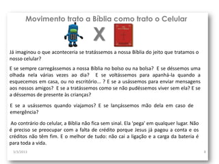Movimento trato a Bíblia como trato o Celular

                                      X
Já imaginou o que aconteceria se tratássemos a nossa Bíblia do jeito que tratamos o
nosso celular?
E se sempre carregássemos a nossa Bíblia no bolso ou na bolsa? E se déssemos uma
olhada nela várias vezes ao dia? E se voltássemos para apanhá-la quando a
esquecemos em casa, ou no escritório... ? E se a usássemos para enviar mensagens
aos nossos amigos? E se a tratássemos como se não pudéssemos viver sem ela? E se
a déssemos de presente às crianças?
E se a usássemos quando viajamos? E se lançássemos mão dela em caso de
emergência?

 Ao contrário do celular, a Bíblia não fica sem sinal. Ela 'pega' em qualquer lugar. Não
é preciso se preocupar com a falta de crédito porque Jesus já pagou a conta e os
créditos não têm fim. E o melhor de tudo: não cai a ligação e a carga da bateria é
para toda a vida.
 3/3/2013                                                                                  8
 