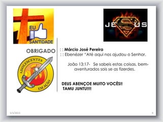 OBRIGADO   : : Márcio José Pereira
                      : : Ebenézer “Até aqui nos ajudou o Senhor.

                         João 13:17- Se sabeis estas coisas, bem-
                            aventurados sois se as fizerdes.


                      DEUS ABENÇOE MUITO VOCÊS!!
                      TAMU JUNTU!!!!




3/3/2013                                                            9
 