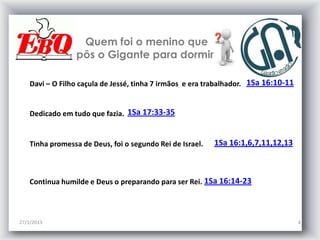 Quem foi o menino que
                 pôs o Gigante para dormir

    Davi – O Filho caçula de Jessé, tinha 7 irmãos e era trabalhador. 1Sa 16:10-11


    Dedicado em tudo que fazia. 1Sa 17:33-35


    Tinha promessa de Deus, foi o segundo Rei de Israel.   1Sa 16:1,6,7,11,12,13



    Continua humilde e Deus o preparando para ser Rei. 1Sa 16:14-23



27/1/2013                                                                            4
 