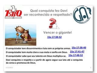 Qual conquista fez Davi
                 ser reconhecido e respeitado?




                                    Vencer o gigante!
                                        1Sa 17:38-52



O conquistador tem discernimento e luta com as próprias armas. 1Sa 17:38-40
O conquistador tem muito clara a sua meta e confia em Deus. 1Sa 17:41-47
O conquistador sabe que seu talento em Deus multiplica-se. 1Sa 17:48-52
Davi conquista o respeito e a partir de agora segue sua luta até a conquista
da coroa a promessa de Deus.
27/1/2013                                                                      5
 