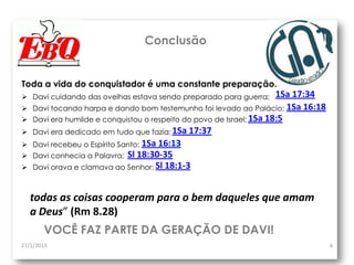 Conclusão


Toda a vida do conquistador é uma constante preparação.
 Davi cuidando das ovelhas estava sendo preparado para guerra;       1Sa 17:34
   Davi tocando harpa e dando bom testemunho foi levado ao Palácio; 1Sa 16:18
   Davi era humilde e conquistou o respeito do povo de Israel; 1Sa 18:5
   Davi era dedicado em tudo que fazia; 1Sa 17:37
   Davi recebeu o Espírito Santo; 1Sa 16:13
   Davi conhecia a Palavra; Sl 18:30-35
   Davi orava e clamava ao Senhor; Sl 18:1-3



    todas as coisas cooperam para o bem daqueles que amam
    a Deus” (Rm 8.28)
       VOCÊ FAZ PARTE DA GERAÇÃO DE DAVI!
27/1/2013                                                                         6
 