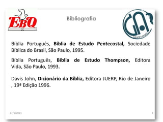 Bibliografia



 Bíblia Português, Bíblia de Estudo Pentecostal, Sociedade
 Bíblica do Brasil, São Paulo, 1995.
 Bíblia Português, Bíblia de Estudo Thompson, Editora
 Vida, São Paulo, 1993.

 Davis John, Dicionário da Bíblia, Editora JUERP, Rio de Janeiro
 , 19ª Edição 1996.



27/1/2013                                                          8
 