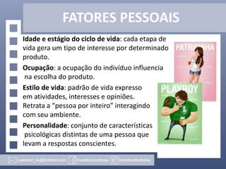 FATORES PESSOAIS
Idade e estágio do ciclo de vida: cada etapa de
vida gera um tipo de interesse por determinado
produto.
Ocupação: a ocupação do indivíduo influencia
na escolha do produto.
Estilo de vida: padrão de vida expresso
em atividades, interesses e opiniões.
Retrata a “pessoa por inteiro” interagindo
com seu ambiente.
Personalidade: conjunto de características
psicológicas distintas de uma pessoa que
levam a respostas conscientes.

 