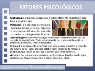FATORES PSICOLÓGICOS
Motivação: é uma necessidade que é suficientemente importante para
levar a pessoa a agir.
Percepção: é o processo por meio do
qual uma pessoa seleciona, organiza
e interpreta as informações recebidas
para criar uma imagem significativa.
Aprendizagem: Envolve mudanças no comportamento de uma pessoa
surgida da experiência. Pode ser produzida por meio da interação de
impulsos, estímulos, sinais e respostas.
Crença: É o pensamento descritivo que uma pessoa mantém a respeito
de alguma coisa. Essas crenças estabelecem imagens de marcas e
produtos, que levam as pessoas a agirem de acordo com elas.
Atitudes: Corresponde a avaliações, sentimentos e tendências de ação
duradouros, favoráveis ou não, a algum objeto ou ideia.

 
