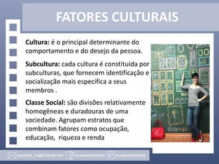 FATORES CULTURAIS
Cultura: é o principal determinante do
comportamento e do desejo da pessoa.

Subcultura: cada cultura é constituída por
subculturas, que fornecem identificação e
socialização mais específica a seus
membros .
Classe Social: são divisões relativamente
homogêneas e duradouras de uma
sociedade. Agrupam estratos que
combinam fatores como ocupação,
educação, riqueza e renda

 