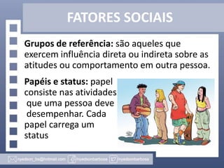 FATORES SOCIAIS
Grupos de referência: são aqueles que
exercem influência direta ou indireta sobre as
atitudes ou comportamento em outra pessoa.
Papéis e status: papel
consiste nas atividades
que uma pessoa deve
desempenhar. Cada
papel carrega um
status

 