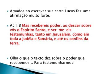    Amados ao escrever sua carta,Lucas faz uma
    afirmação muito forte.

   At 1:8 Mas recebereis poder, ao descer sobre
    vós o Espírito Santo, e ser-me-eis
    testemunhas, tanto em Jerusalém, como em
    toda a Judéia e Samária, e até os confins da
    terra.



   Olha o que o texto diz,sobre o poder que
    recebemos,.. Para testemunharmos.
 