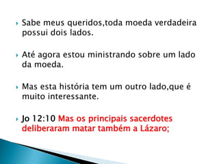    Sabe meus queridos,toda moeda verdadeira
    possui dois lados.

   Até agora estou ministrando sobre um lado
    da moeda.

   Mas esta história tem um outro lado,que é
    muito interessante.

   Jo 12:10 Mas os principais sacerdotes
    deliberaram matar também a Lázaro;
 