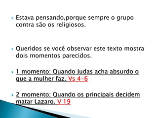    Estava pensando,porque sempre o grupo
    contra são os religiosos.



   Queridos se você observar este texto mostra
    dois momentos parecidos.

   1 momento: Quando Judas acha absurdo o
    que a mulher faz. Vs 4-6

   2 momento; Quando os principais decidem
    matar Lazaro. V 19
 