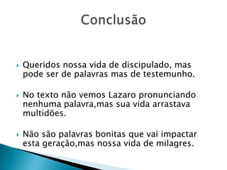    Queridos nossa vida de discipulado, mas
    pode ser de palavras mas de testemunho.

   No texto não vemos Lazaro pronunciando
    nenhuma palavra,mas sua vida arrastava
    multidões.

   Não são palavras bonitas que vai impactar
    esta geração,mas nossa vida de milagres.
 