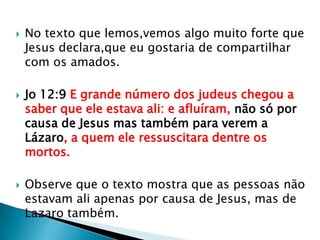    No texto que lemos,vemos algo muito forte que
    Jesus declara,que eu gostaria de compartilhar
    com os amados.

   Jo 12:9 E grande número dos judeus chegou a
    saber que ele estava ali: e afluíram, não só por
    causa de Jesus mas também para verem a
    Lázaro, a quem ele ressuscitara dentre os
    mortos.

   Observe que o texto mostra que as pessoas não
    estavam ali apenas por causa de Jesus, mas de
    Lazaro também.
 