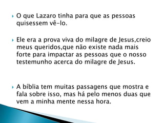    O que Lazaro tinha para que as pessoas
    quisessem vê-lo.

   Ele era a prova viva do milagre de Jesus,creio
    meus queridos,que não existe nada mais
    forte para impactar as pessoas que o nosso
    testemunho acerca do milagre de Jesus.



   A bíblia tem muitas passagens que mostra e
    fala sobre isso, mas há pelo menos duas que
    vem a minha mente nessa hora.
 